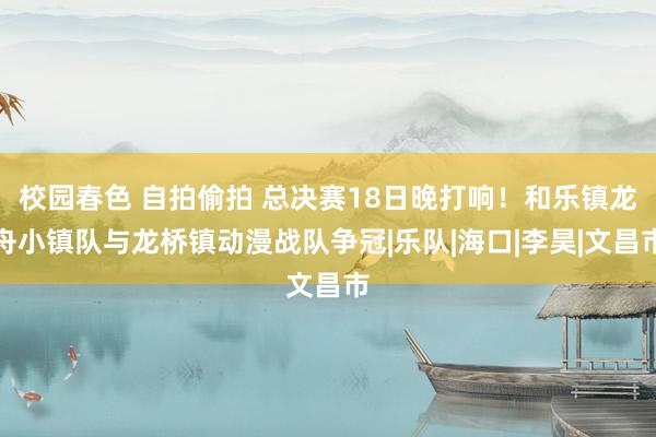 校园春色 自拍偷拍 总决赛18日晚打响！和乐镇龙舟小镇队与龙桥镇动漫战队争冠|乐队|海口|李昊|文昌市