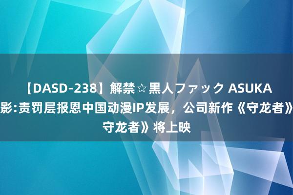 【DASD-238】解禁☆黒人ファック ASUKA 中国电影:责罚层报恩中国动漫IP发展，公司新作《守龙者》将上映