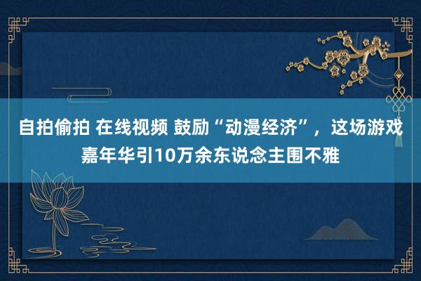 自拍偷拍 在线视频 鼓励“动漫经济”，这场游戏嘉年华引10万余东说念主围不雅