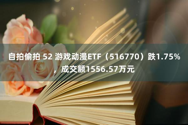 自拍偷拍 52 游戏动漫ETF（516770）跌1.75%，成交额1556.57万元