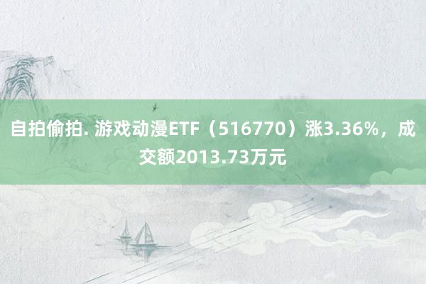 自拍偷拍. 游戏动漫ETF（516770）涨3.36%，成交额2013.73万元