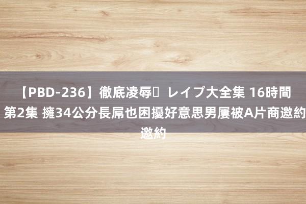 【PBD-236】徹底凌辱・レイプ大全集 16時間 第2集 擁34公分長屌也困擾　好意思男屢被A片商邀約