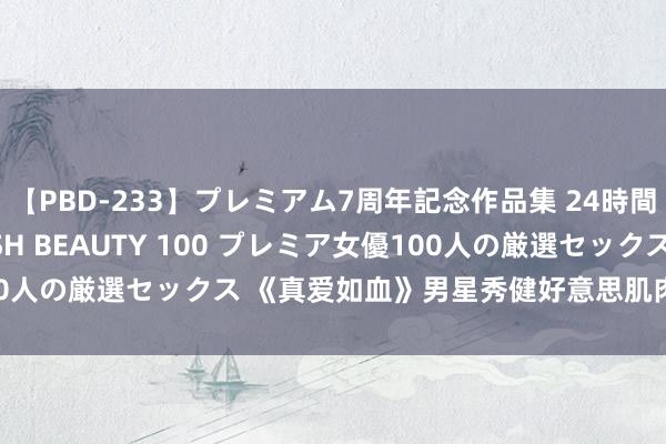 【PBD-233】プレミアム7周年記念作品集 24時間 PREMIUM STYLISH BEAUTY 100 プレミア女優100人の厳選セックス 《真爱如血》男星秀健好意思肌肉 与辣妹裸身绸缪