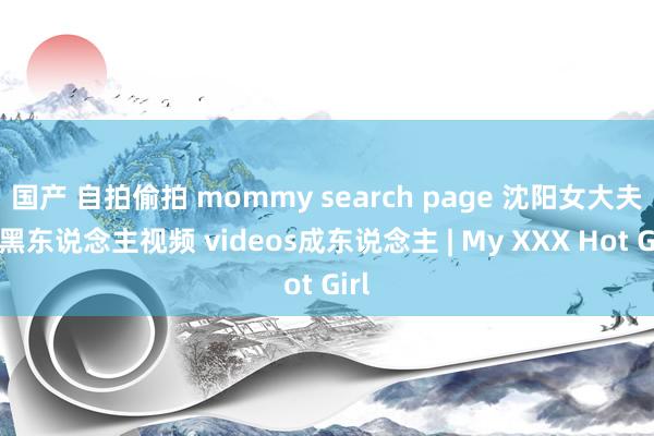 国产 自拍偷拍 mommy search page 沈阳女大夫和黑东说念主视频 videos成东说念主 | My XXX Hot Girl