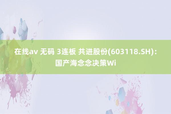 在线av 无码 3连板 共进股份(603118.SH)：国产海念念决策Wi