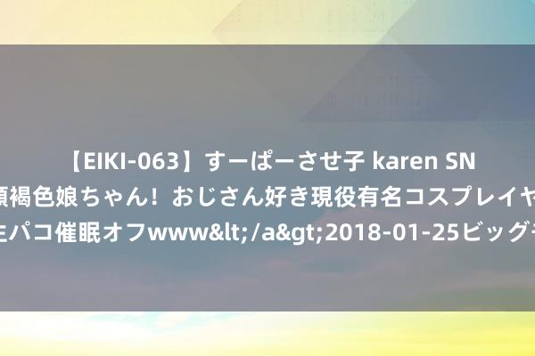 【EIKI-063】すーぱーさせ子 karen SNS炎上騒動でお馴染みのハーフ顔褐色娘ちゃん！おじさん好き現役有名コスプレイヤーの妊娠中出し生パコ催眠オフwww</a>2018-01-25ビッグモーカル&$EIKI119分钟 大学生社会实践如何幸免“走过场”