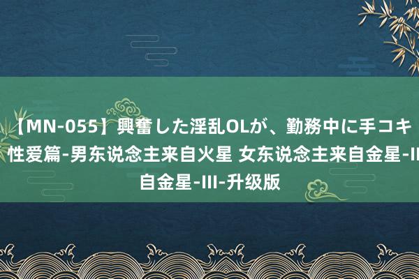 【MN-055】興奮した淫乱OLが、勤務中に手コキ！！？？ 性爱篇-男东说念主来自火星 女东说念主来自金星-III-升级版