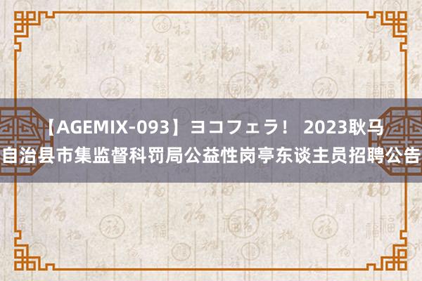 【AGEMIX-093】ヨコフェラ！ 2023耿马自治县市集监督科罚局公益性岗亭东谈主员招聘公告