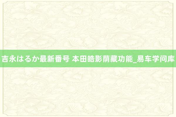 吉永はるか最新番号 本田皓影荫藏功能_易车学问库