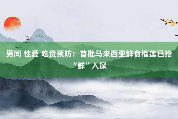 男同 性愛 吃货预防：首批马来西亚鲜食榴莲已抢“鲜”入深