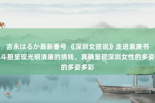 吉永はるか最新番号 《深圳女孩说》走进袁庚书院：斗胆呈现光明清廉的搞钱，真确呈现深圳女性的多姿多彩