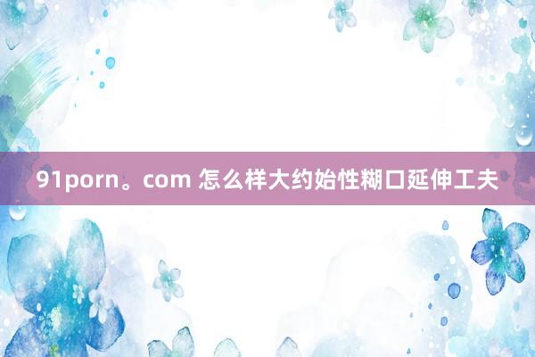 91porn。com 怎么样大约始性糊口延伸工夫