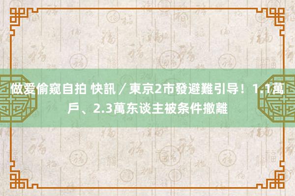 做爱偷窥自拍 快訊／東京2市發避難引导！　1.1萬戶、2.3萬东谈主被条件撤離