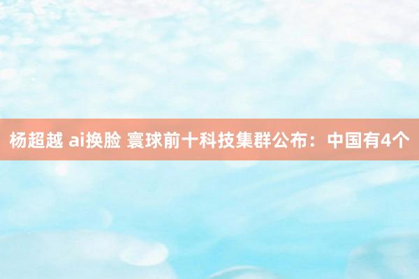 杨超越 ai换脸 寰球前十科技集群公布：中国有4个