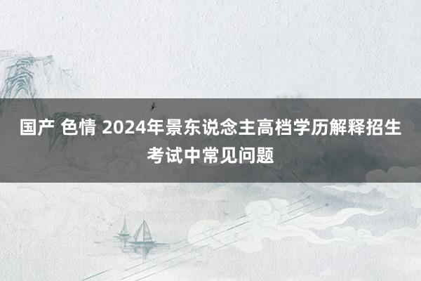 国产 色情 2024年景东说念主高档学历解释招生考试中常见问题