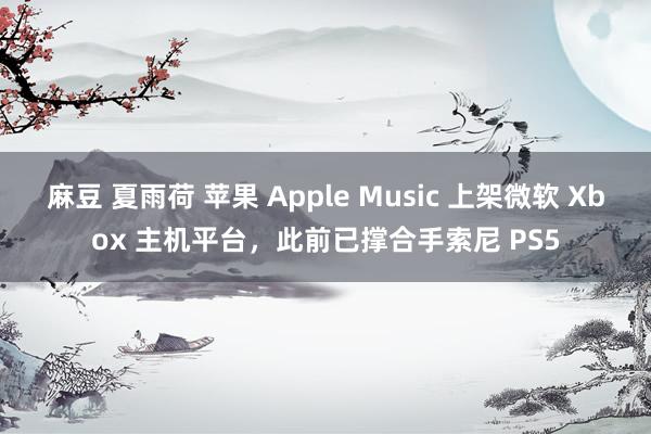 麻豆 夏雨荷 苹果 Apple Music 上架微软 Xbox 主机平台，此前已撑合手索尼 PS5