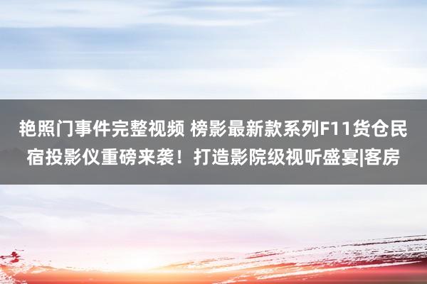 艳照门事件完整视频 榜影最新款系列F11货仓民宿投影仪重磅来袭！打造影院级视听盛宴|客房