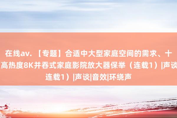 在线av. 【专题】合适中大型家庭空间的需求、十万元以内6款高热度8K并吞式家庭影院放大器保举（连载1）|声谈|音效|环绕声