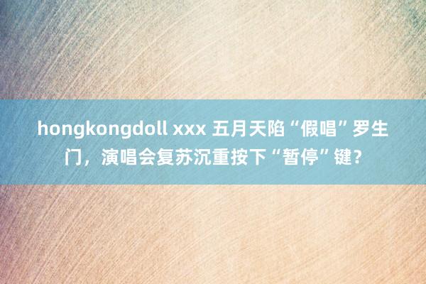 hongkongdoll xxx 五月天陷“假唱”罗生门，演唱会复苏沉重按下“暂停”键？