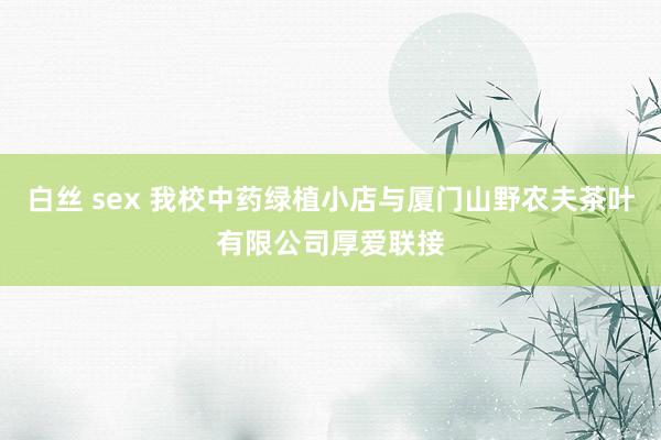 白丝 sex 我校中药绿植小店与厦门山野农夫茶叶有限公司厚爱联接