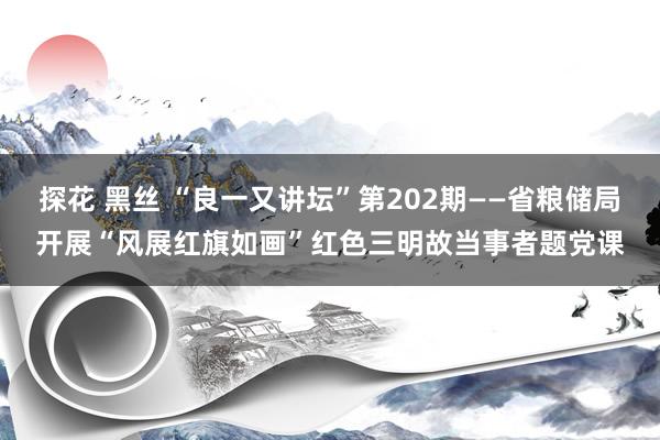 探花 黑丝 “良一又讲坛”第202期——省粮储局开展“风展红旗如画”红色三明故当事者题党课