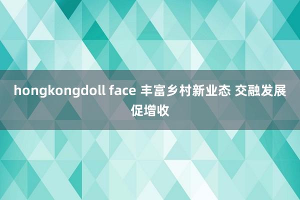 hongkongdoll face 丰富乡村新业态 交融发展促增收