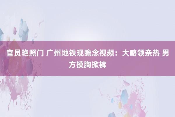 官员艳照门 广州地铁现瞻念视频：大略领亲热 男方摸胸掀裤