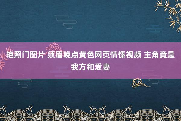 艳照门图片 须眉晚点黄色网页情愫视频 主角竟是我方和爱妻