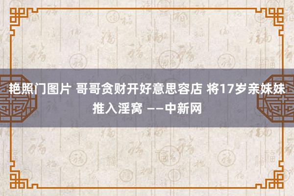 艳照门图片 哥哥贪财开好意思容店 将17岁亲妹妹推入淫窝 ——中新网