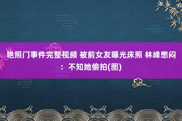 艳照门事件完整视频 被前女友曝光床照 林峰憋闷：不知她偷拍(图)