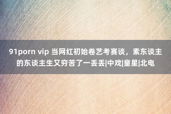 91porn vip 当网红初始卷艺考赛谈，素东谈主的东谈主生又穷苦了一丢丢|中戏|童星|北电