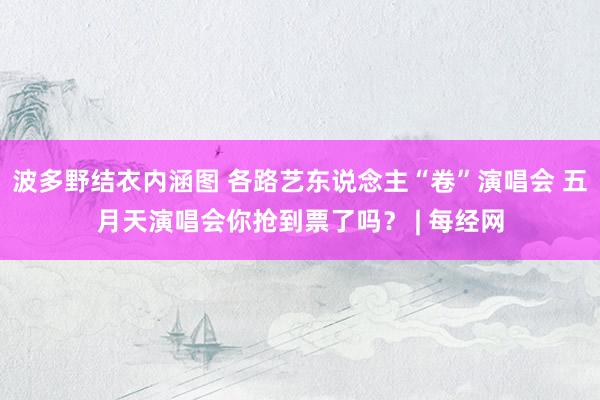 波多野结衣内涵图 各路艺东说念主“卷”演唱会 五月天演唱会你抢到票了吗？ | 每经网