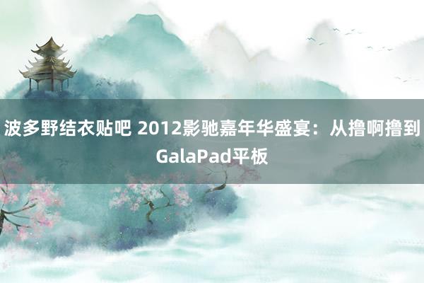 波多野结衣贴吧 2012影驰嘉年华盛宴：从撸啊撸到GalaPad平板