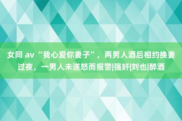 女同 av “我心爱你妻子”，两男人酒后相约换妻过夜，一男人未遂怒而报警|强奸|刘也|醉酒