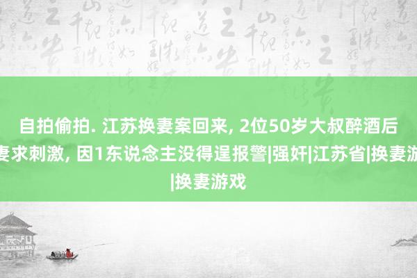 自拍偷拍. 江苏换妻案回来， 2位50岁大叔醉酒后换妻求刺激， 因1东说念主没得逞报警|强奸|江苏省|换妻游戏