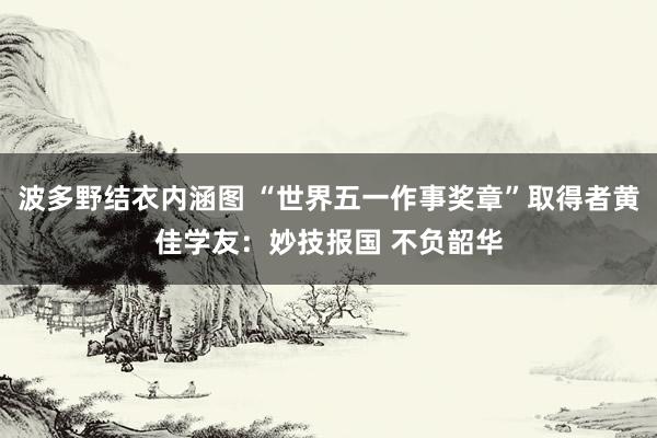 波多野结衣内涵图 “世界五一作事奖章”取得者黄佳学友：妙技报国 不负韶华