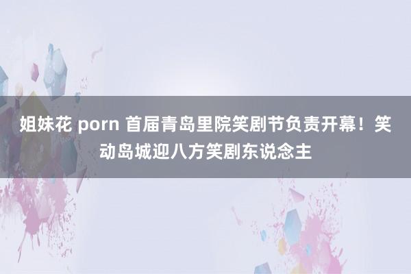 姐妹花 porn 首届青岛里院笑剧节负责开幕！笑动岛城迎八方笑剧东说念主