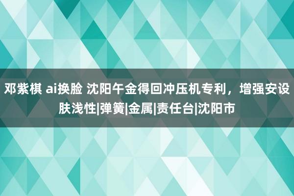 邓紫棋 ai换脸 沈阳午金得回冲压机专利，增强安设肤浅性|弹簧|金属|责任台|沈阳市