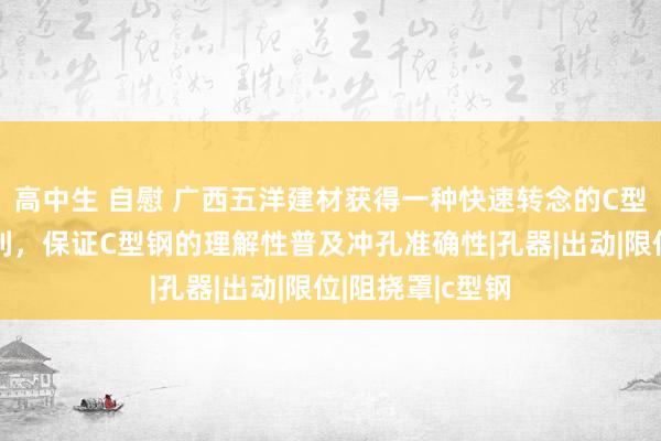 高中生 自慰 广西五洋建材获得一种快速转念的C型钢模具安设专利，保证C型钢的理解性普及冲孔准确性|孔器|出动|限位|阻挠罩|c型钢