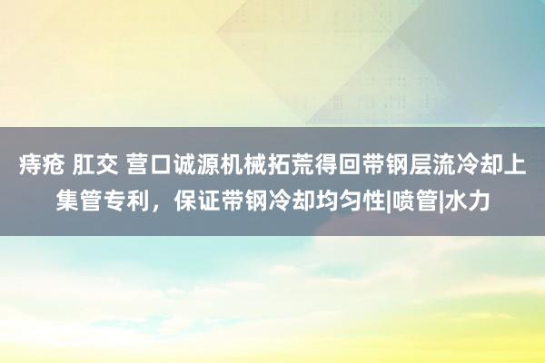 痔疮 肛交 营口诚源机械拓荒得回带钢层流冷却上集管专利，保证带钢冷却均匀性|喷管|水力