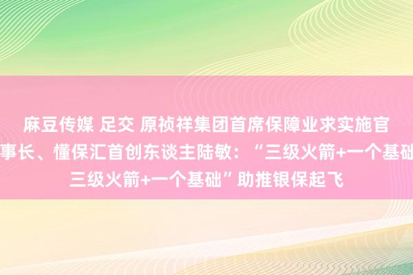 麻豆传媒 足交 原祯祥集团首席保障业求实施官、原汽车之家董事长、懂保汇首创东谈主陆敏：“三级火箭+一个基础”助推银保起飞