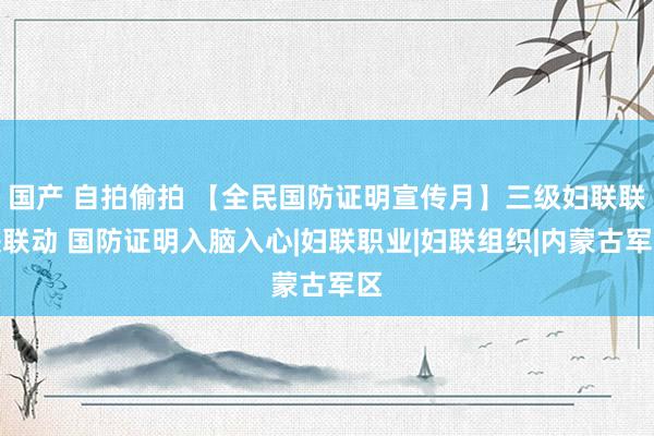 国产 自拍偷拍 【全民国防证明宣传月】三级妇联联袂联动 国防证明入脑入心|妇联职业|妇联组织|内蒙古军区