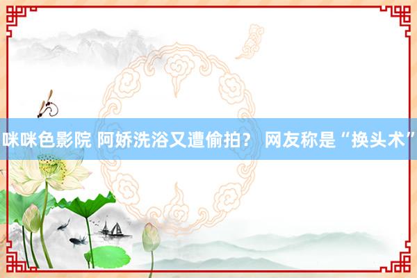 咪咪色影院 阿娇洗浴又遭偷拍？ 网友称是“换头术”