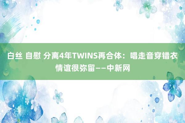 白丝 自慰 分离4年TWINS再合体：唱走音穿错衣情谊很弥留——中新网