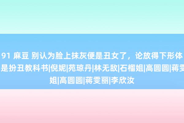 91 麻豆 别认为脸上抹灰便是丑女了，论放得下形体，这9位才是扮丑教科书|倪妮|苑琼丹|林无敌|石榴姐|高圆圆|蒋雯丽|李欣汝