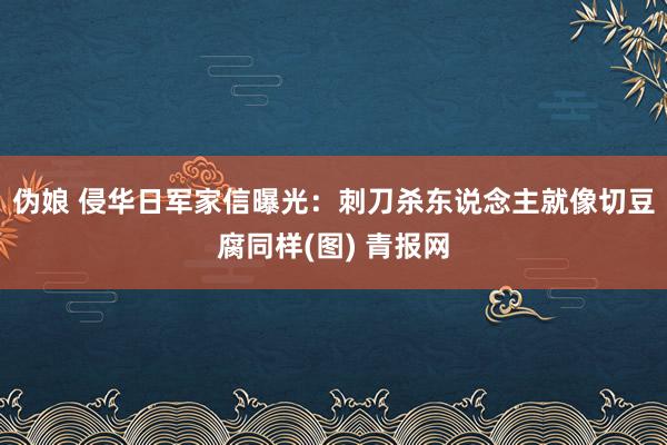 伪娘 侵华日军家信曝光：刺刀杀东说念主就像切豆腐同样(图) 青报网