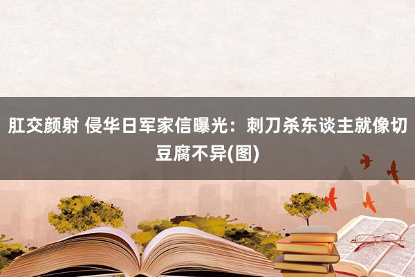 肛交颜射 侵华日军家信曝光：刺刀杀东谈主就像切豆腐不异(图)