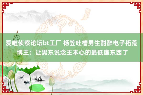 爱唯侦察论坛bt工厂 杨笠吐槽男生酣醉电子拓荒 博主：让男东说念主本心的最低廉东西了