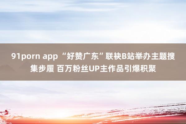 91porn app “好赞广东”联袂B站举办主题搜集步履 百万粉丝UP主作品引爆积聚