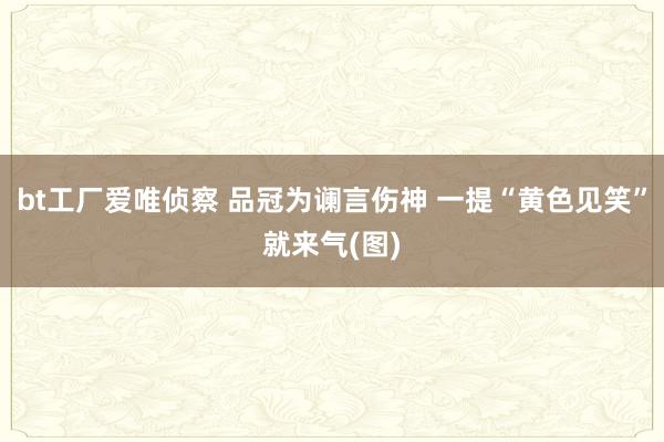 bt工厂爱唯侦察 品冠为谰言伤神 一提“黄色见笑”就来气(图)